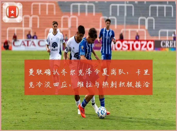 曼联确认齐尔克泽今夏离队，卡里克冷淡回应，维拉与热刺积极接洽中_欧冠_罗马_意甲