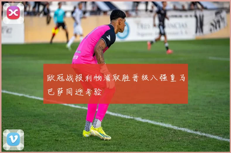 欧冠战报利物浦取胜晋级八强皇马巴萨同迎考验