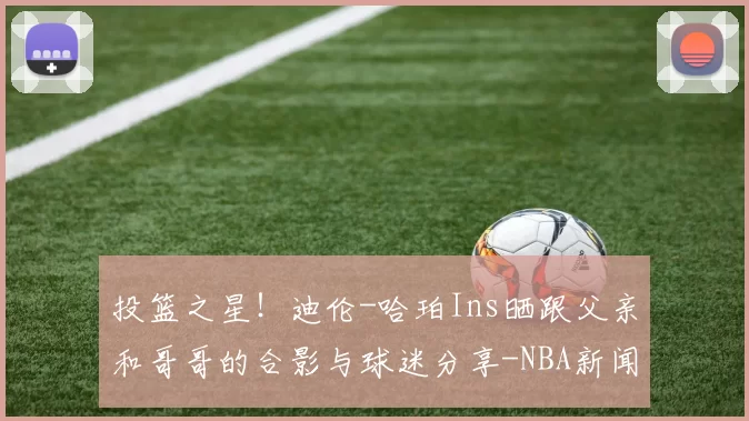 投篮之星！迪伦-哈珀Ins晒跟父亲和哥哥的合影与球迷分享-NBA新闻