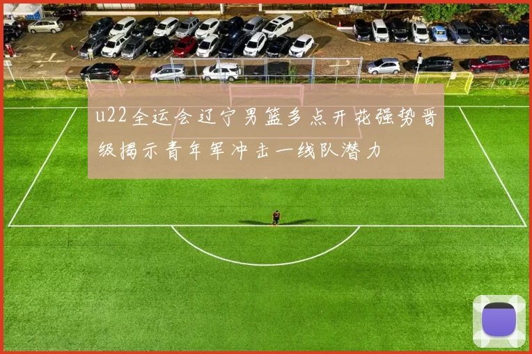 u22全运会辽宁男篮多点开花强势晋级揭示青年军冲击一线队潜力