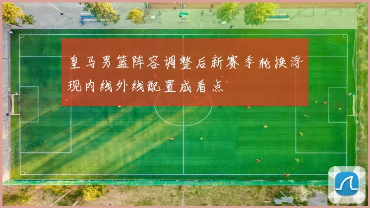 皇马男篮阵容调整后新赛季轮换浮现内线外线配置成看点