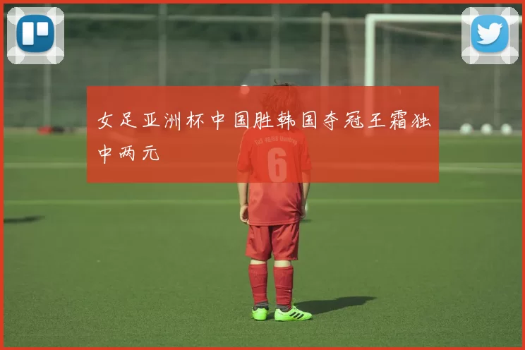 女足亚洲杯中国胜韩国夺冠王霜独中两元
