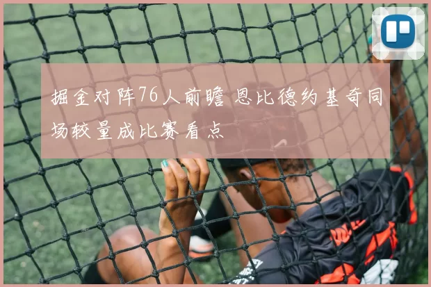 掘金对阵76人前瞻 恩比德约基奇同场较量成比赛看点