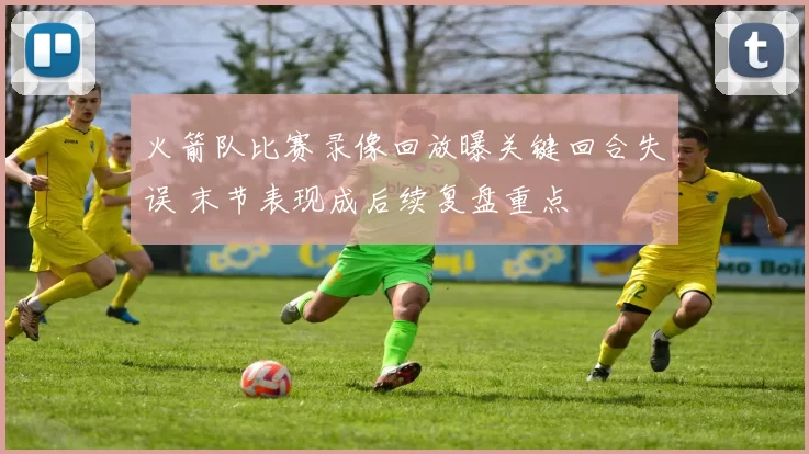 火箭队比赛录像回放曝关键回合失误 末节表现成后续复盘重点