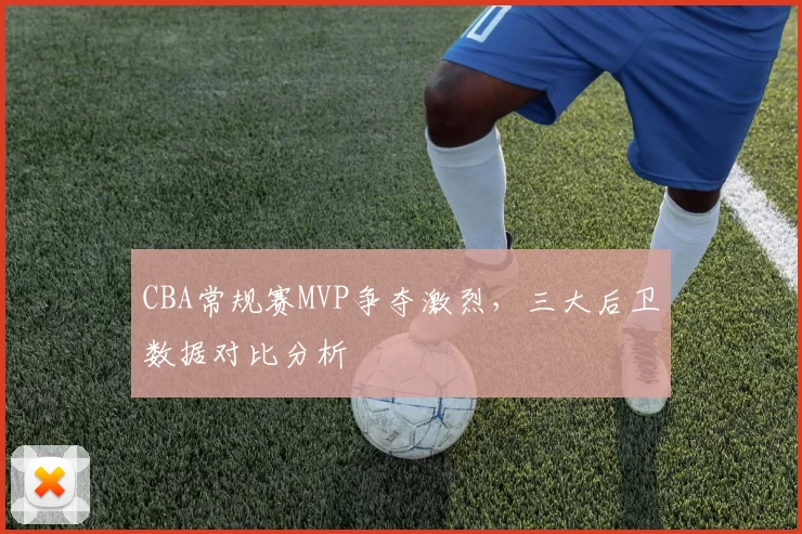 CBA常规赛MVP争夺激烈，三大后卫数据对比分析