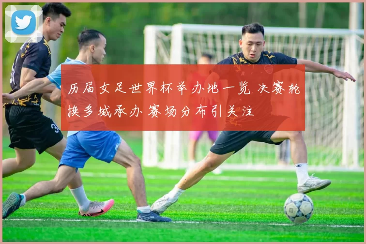 历届女足世界杯举办地一览 决赛轮换多城承办 赛场分布引关注