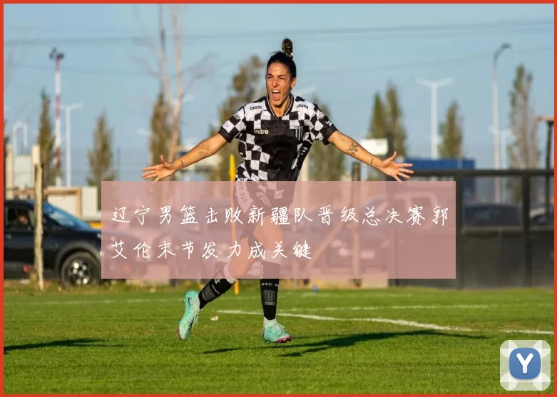 辽宁男篮击败新疆队晋级总决赛郭艾伦末节发力成关键