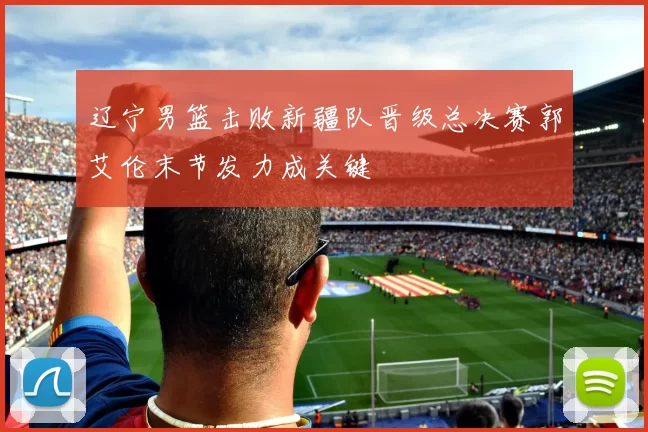 辽宁男篮击败新疆队晋级总决赛郭艾伦末节发力成关键