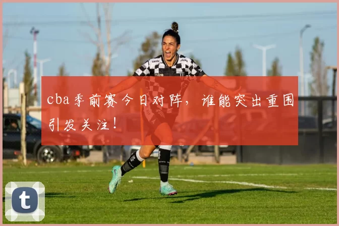 cba季前赛今日对阵，谁能突出重围引发关注！