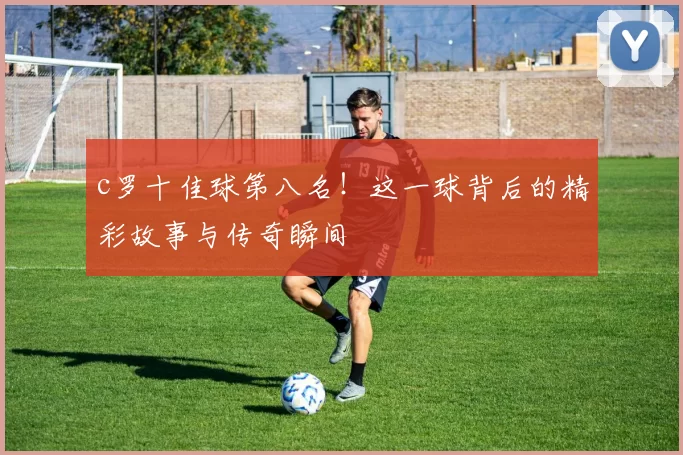 c罗十佳球第八名!这一球背后的精彩故事与传奇瞬间